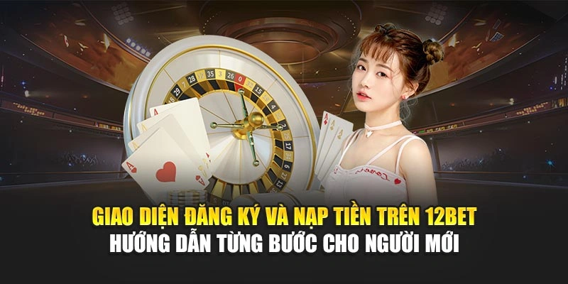 Giao diện đăng ký và nạp tiền trên 12Bet, hướng dẫn từng bước cho người mới